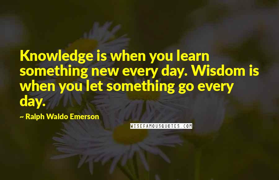 Ralph Waldo Emerson Quotes: Knowledge is when you learn something new every day. Wisdom is when you let something go every day.