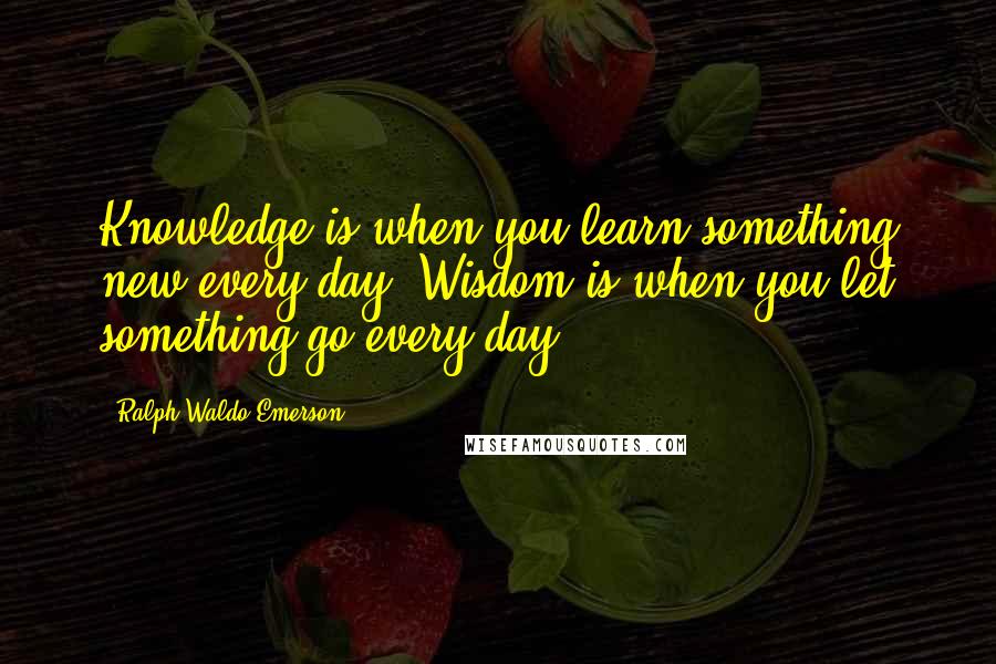 Ralph Waldo Emerson Quotes: Knowledge is when you learn something new every day. Wisdom is when you let something go every day.