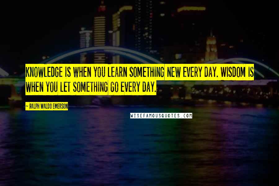 Ralph Waldo Emerson Quotes: Knowledge is when you learn something new every day. Wisdom is when you let something go every day.