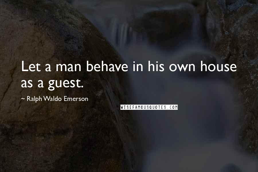 Ralph Waldo Emerson Quotes: Let a man behave in his own house as a guest.