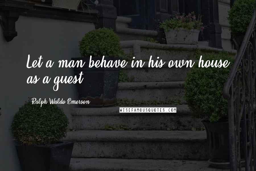 Ralph Waldo Emerson Quotes: Let a man behave in his own house as a guest.