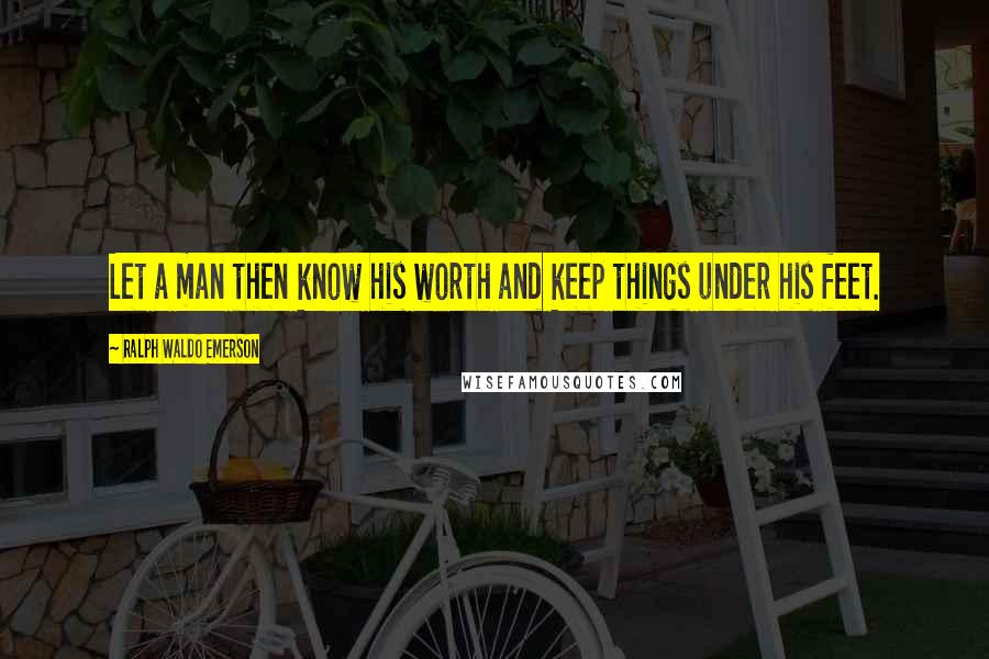 Ralph Waldo Emerson Quotes: Let a man then know his worth and keep things under his feet.