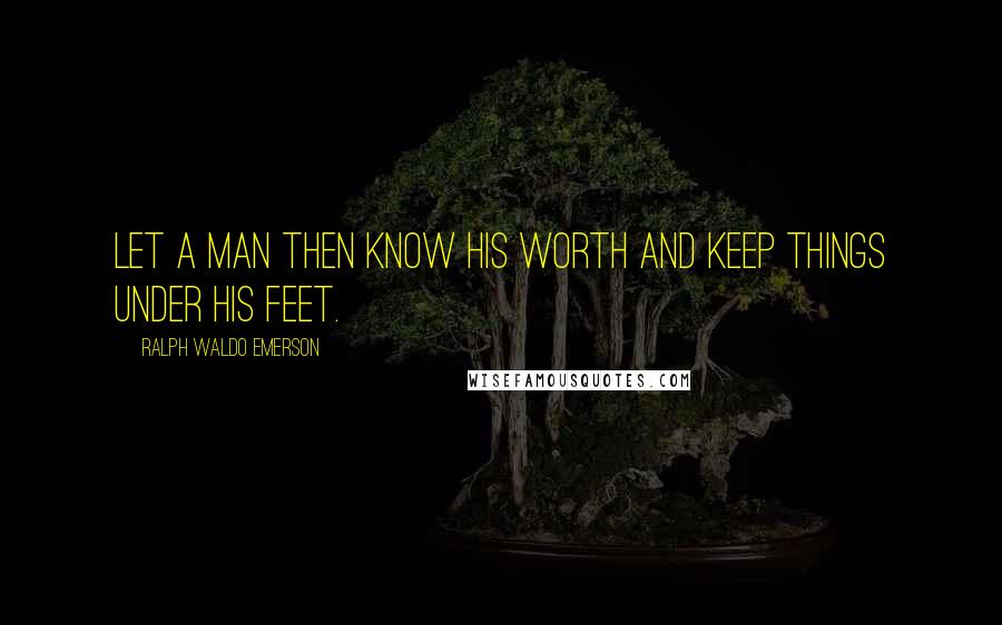 Ralph Waldo Emerson Quotes: Let a man then know his worth and keep things under his feet.