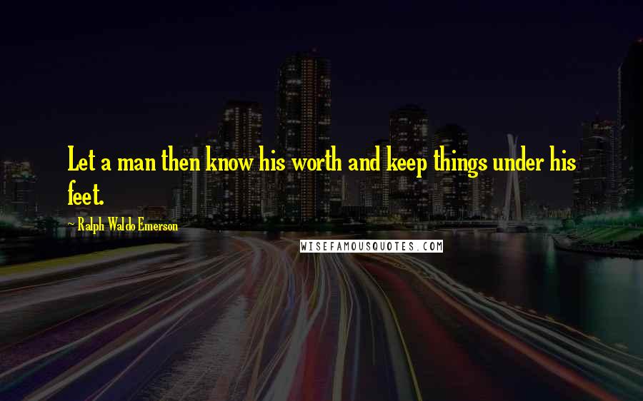 Ralph Waldo Emerson Quotes: Let a man then know his worth and keep things under his feet.