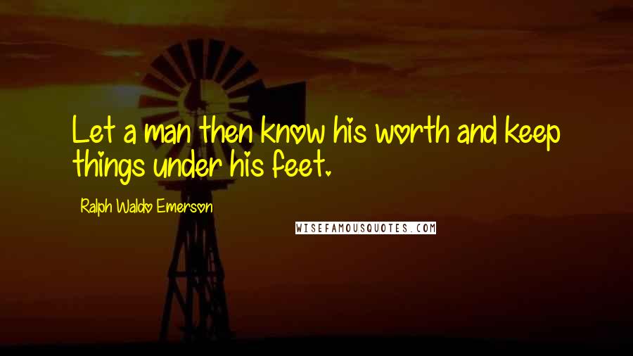 Ralph Waldo Emerson Quotes: Let a man then know his worth and keep things under his feet.