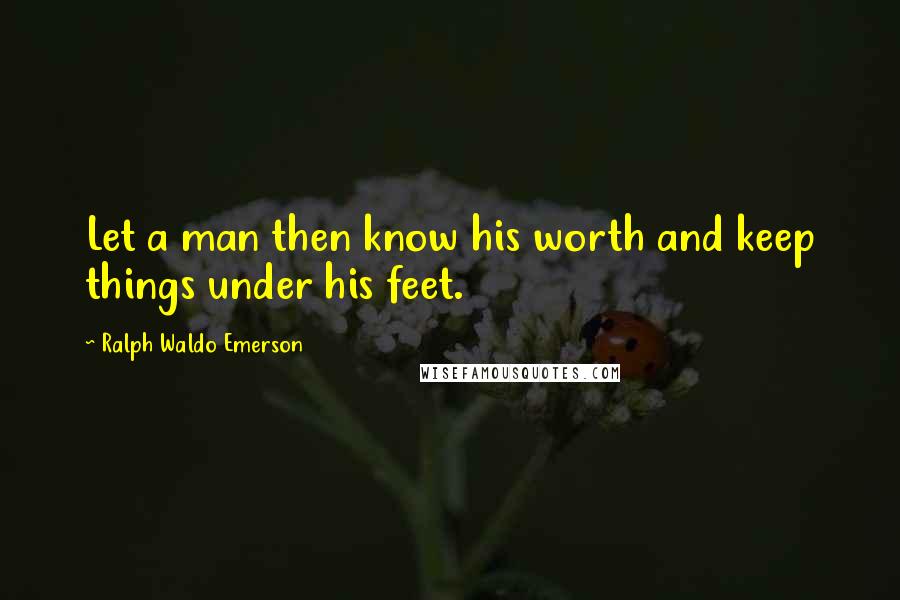 Ralph Waldo Emerson Quotes: Let a man then know his worth and keep things under his feet.