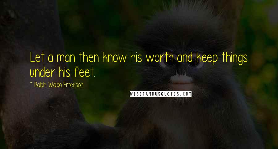 Ralph Waldo Emerson Quotes: Let a man then know his worth and keep things under his feet.