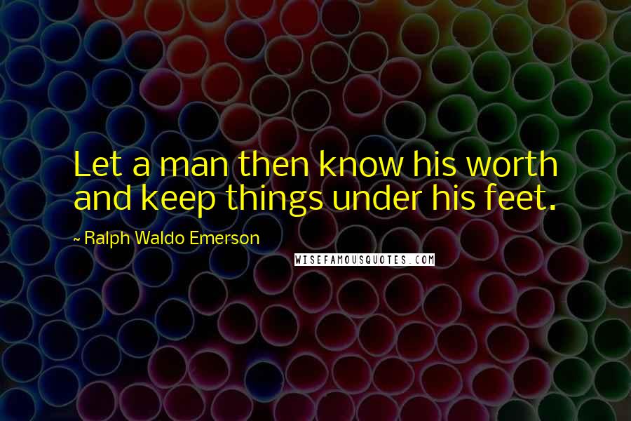 Ralph Waldo Emerson Quotes: Let a man then know his worth and keep things under his feet.