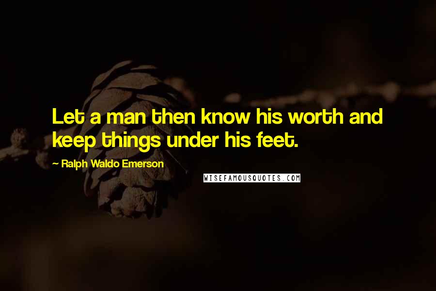 Ralph Waldo Emerson Quotes: Let a man then know his worth and keep things under his feet.