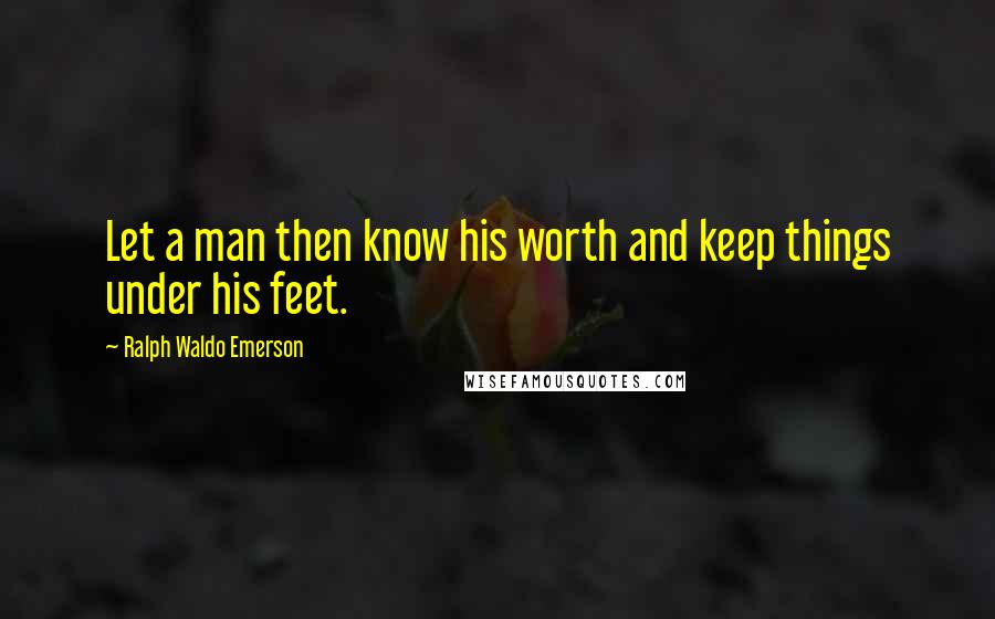 Ralph Waldo Emerson Quotes: Let a man then know his worth and keep things under his feet.