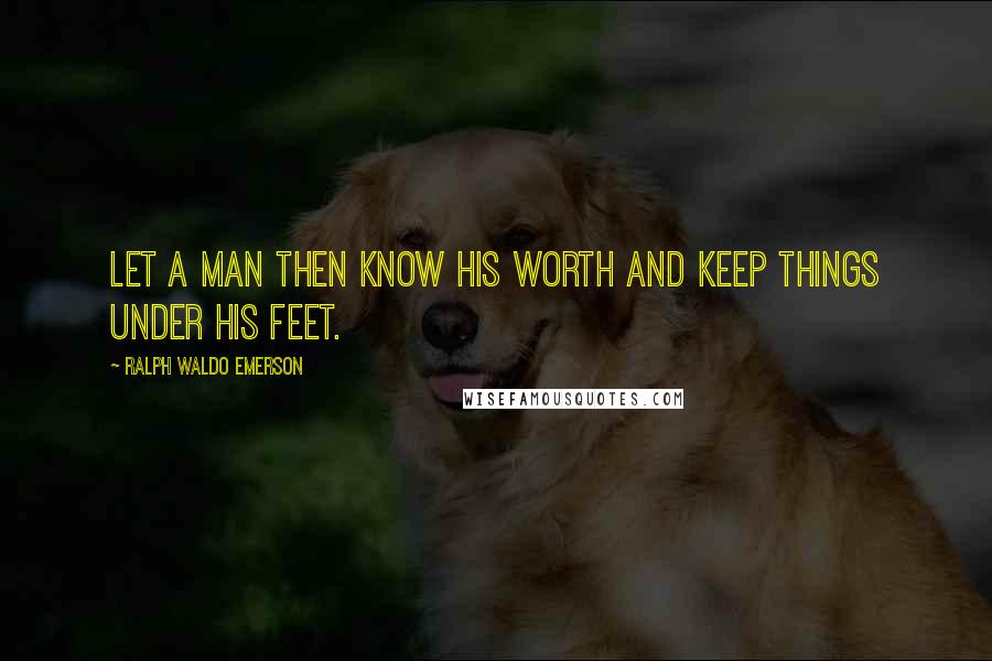 Ralph Waldo Emerson Quotes: Let a man then know his worth and keep things under his feet.