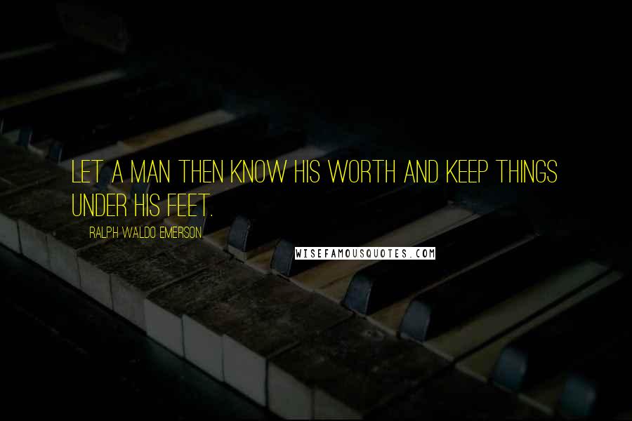 Ralph Waldo Emerson Quotes: Let a man then know his worth and keep things under his feet.