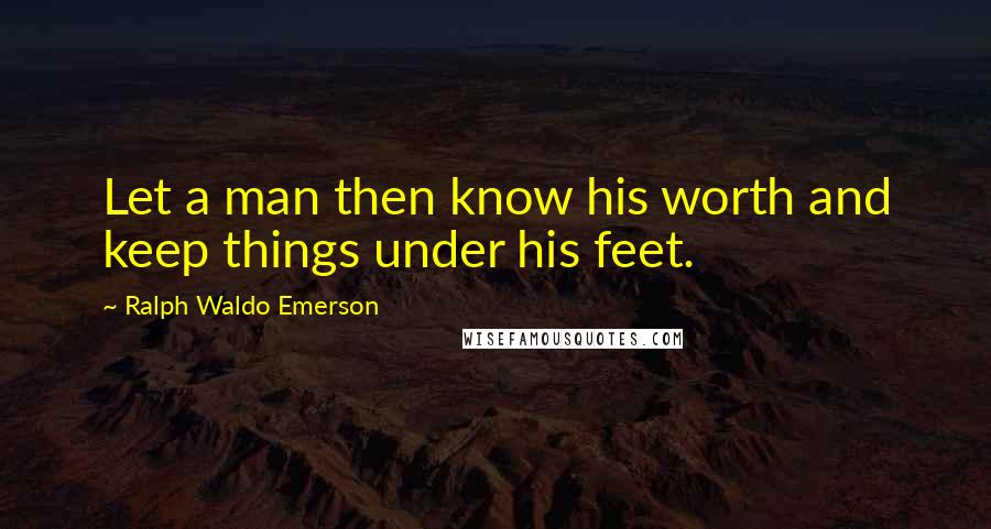 Ralph Waldo Emerson Quotes: Let a man then know his worth and keep things under his feet.