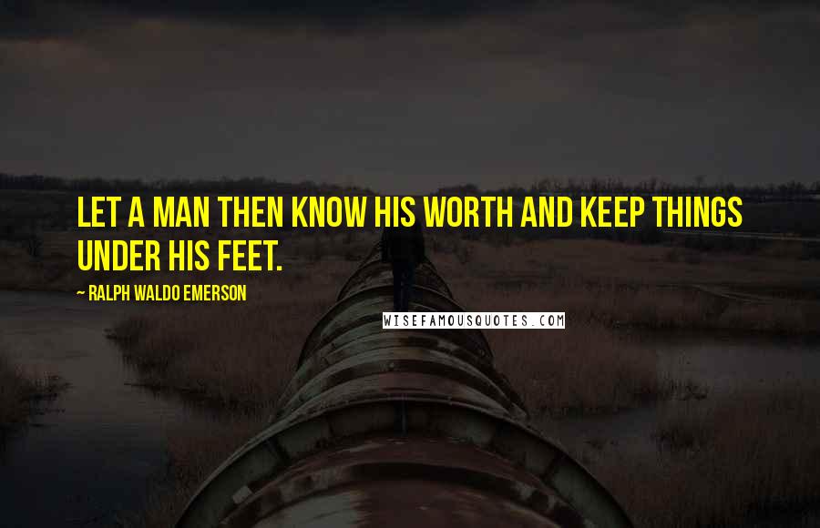 Ralph Waldo Emerson Quotes: Let a man then know his worth and keep things under his feet.