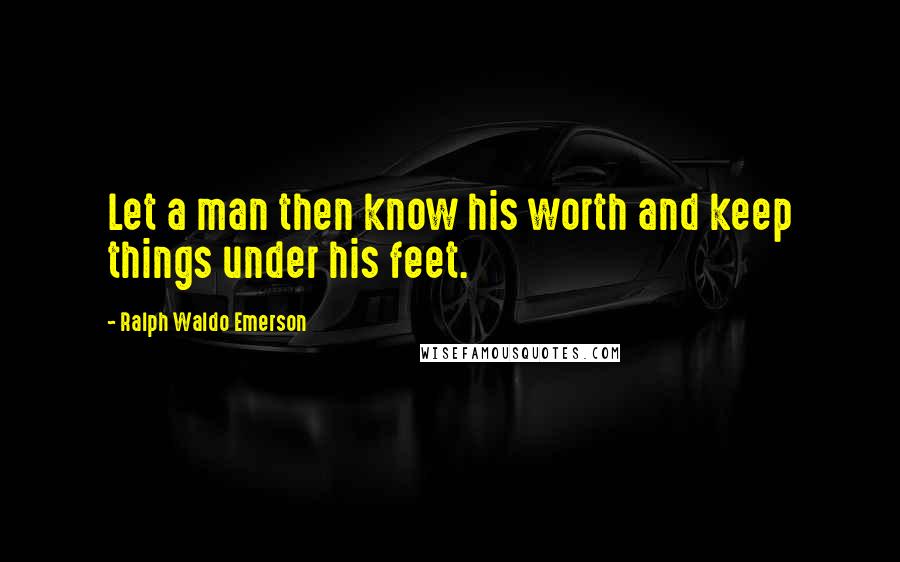 Ralph Waldo Emerson Quotes: Let a man then know his worth and keep things under his feet.