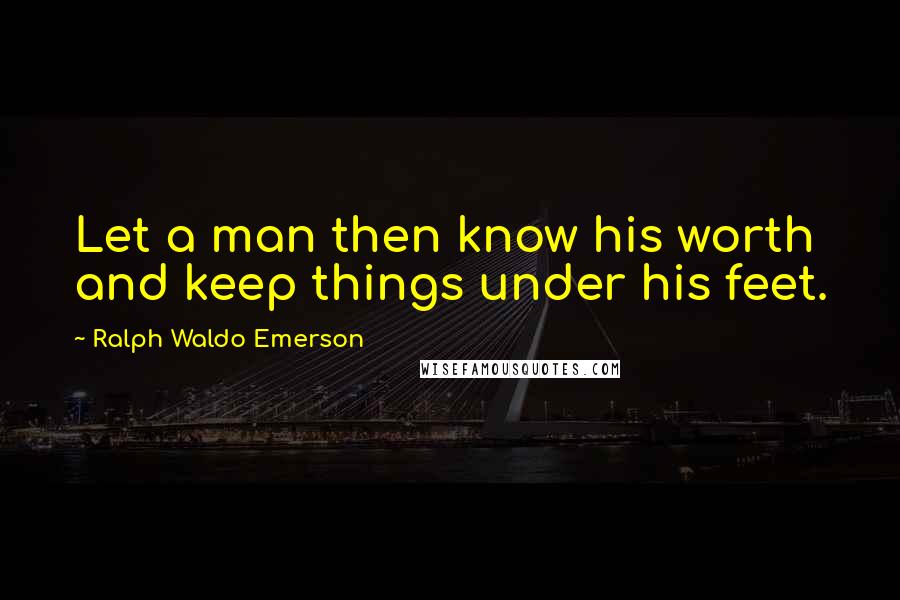 Ralph Waldo Emerson Quotes: Let a man then know his worth and keep things under his feet.