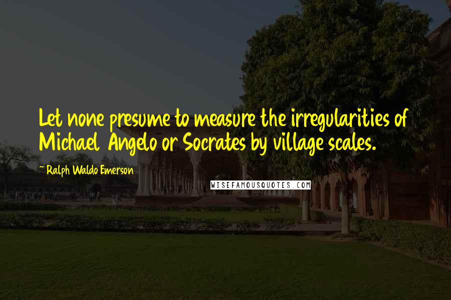 Ralph Waldo Emerson Quotes: Let none presume to measure the irregularities of Michael Angelo or Socrates by village scales.