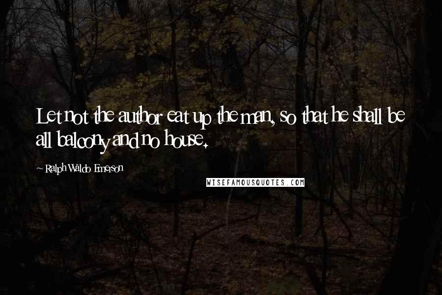 Ralph Waldo Emerson Quotes: Let not the author eat up the man, so that he shall be all balcony and no house.