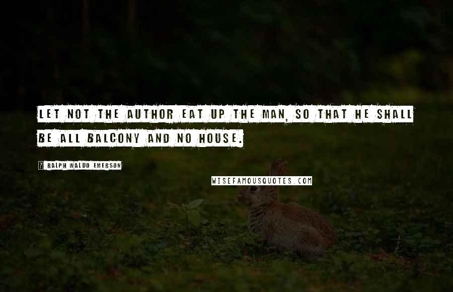 Ralph Waldo Emerson Quotes: Let not the author eat up the man, so that he shall be all balcony and no house.