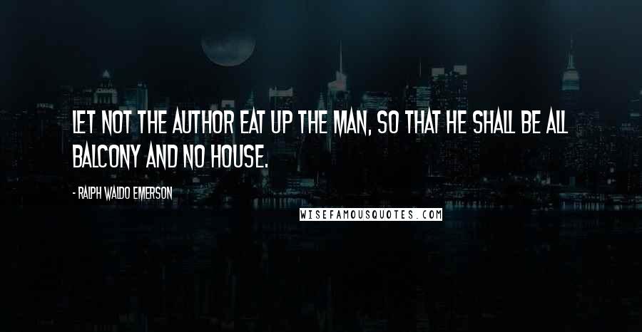 Ralph Waldo Emerson Quotes: Let not the author eat up the man, so that he shall be all balcony and no house.