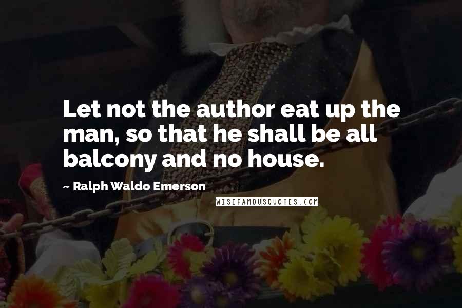 Ralph Waldo Emerson Quotes: Let not the author eat up the man, so that he shall be all balcony and no house.