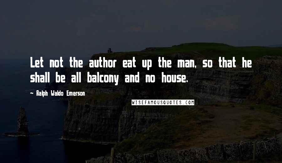 Ralph Waldo Emerson Quotes: Let not the author eat up the man, so that he shall be all balcony and no house.