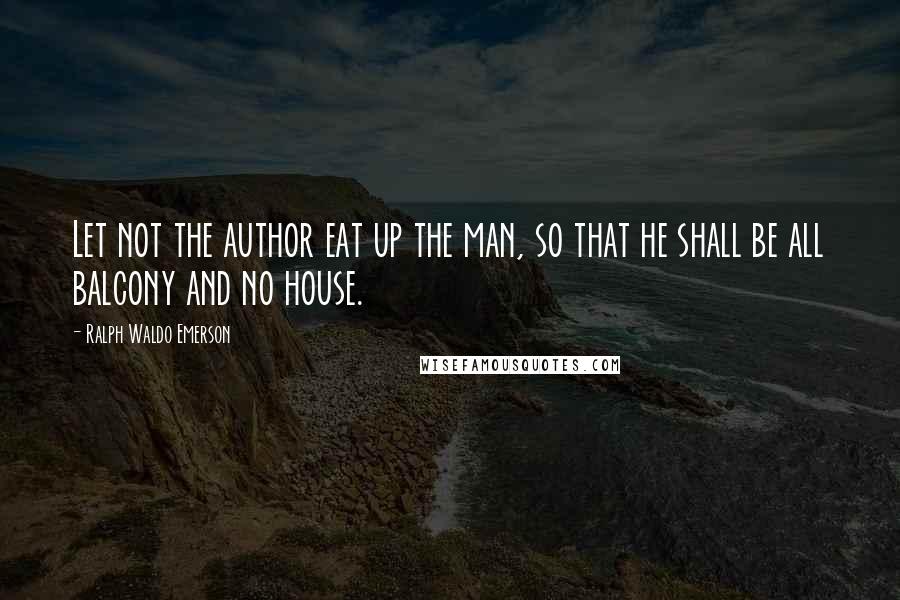 Ralph Waldo Emerson Quotes: Let not the author eat up the man, so that he shall be all balcony and no house.