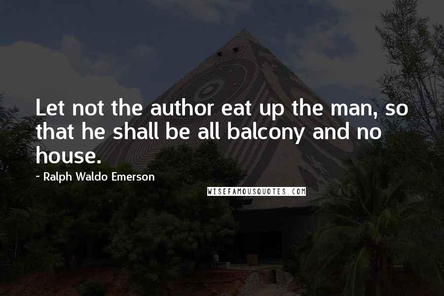 Ralph Waldo Emerson Quotes: Let not the author eat up the man, so that he shall be all balcony and no house.