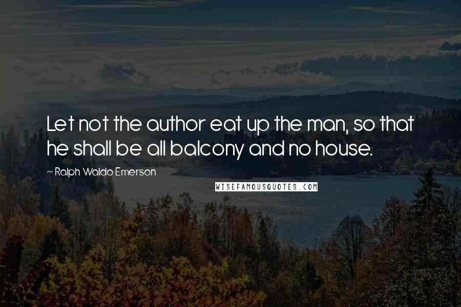 Ralph Waldo Emerson Quotes: Let not the author eat up the man, so that he shall be all balcony and no house.