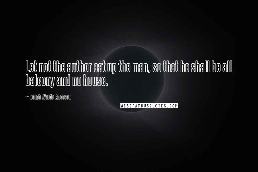 Ralph Waldo Emerson Quotes: Let not the author eat up the man, so that he shall be all balcony and no house.