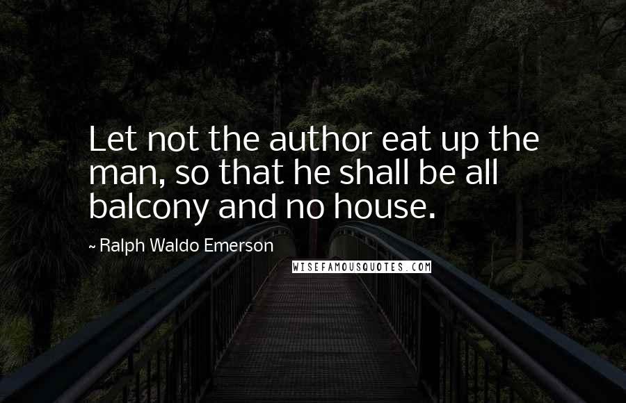 Ralph Waldo Emerson Quotes: Let not the author eat up the man, so that he shall be all balcony and no house.