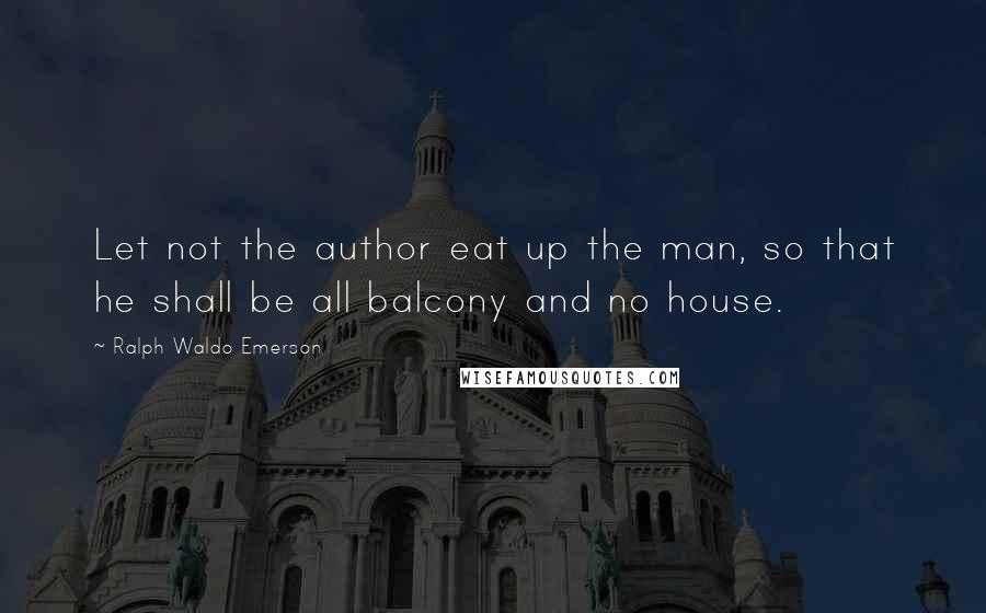 Ralph Waldo Emerson Quotes: Let not the author eat up the man, so that he shall be all balcony and no house.