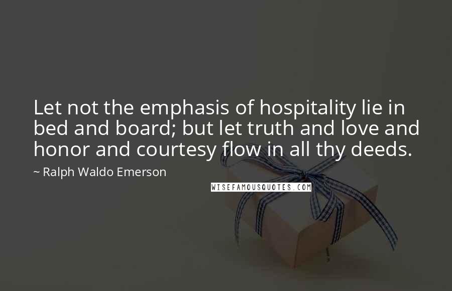 Ralph Waldo Emerson Quotes: Let not the emphasis of hospitality lie in bed and board; but let truth and love and honor and courtesy flow in all thy deeds.