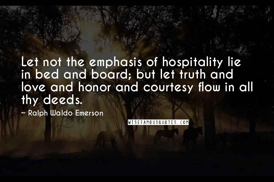 Ralph Waldo Emerson Quotes: Let not the emphasis of hospitality lie in bed and board; but let truth and love and honor and courtesy flow in all thy deeds.
