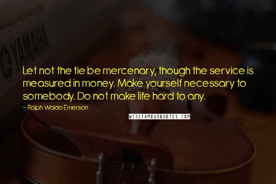 Ralph Waldo Emerson Quotes: Let not the tie be mercenary, though the service is measured in money. Make yourself necessary to somebody. Do not make life hard to any.