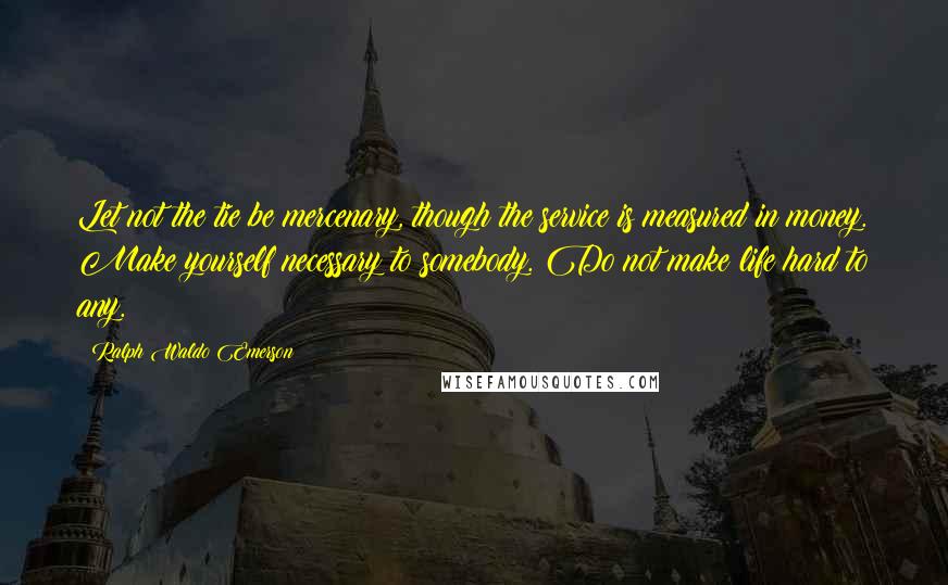 Ralph Waldo Emerson Quotes: Let not the tie be mercenary, though the service is measured in money. Make yourself necessary to somebody. Do not make life hard to any.