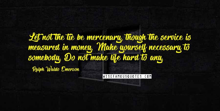 Ralph Waldo Emerson Quotes: Let not the tie be mercenary, though the service is measured in money. Make yourself necessary to somebody. Do not make life hard to any.
