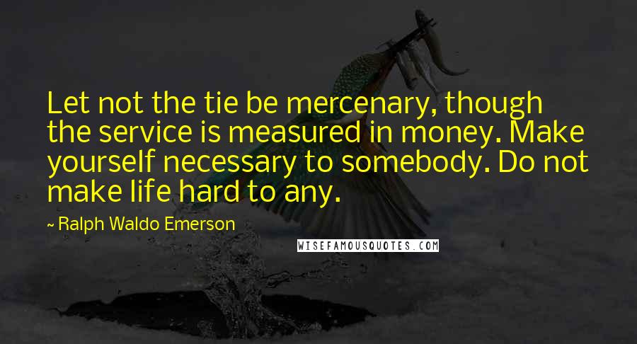 Ralph Waldo Emerson Quotes: Let not the tie be mercenary, though the service is measured in money. Make yourself necessary to somebody. Do not make life hard to any.