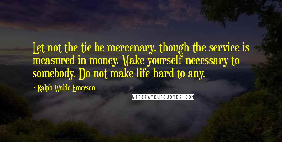 Ralph Waldo Emerson Quotes: Let not the tie be mercenary, though the service is measured in money. Make yourself necessary to somebody. Do not make life hard to any.