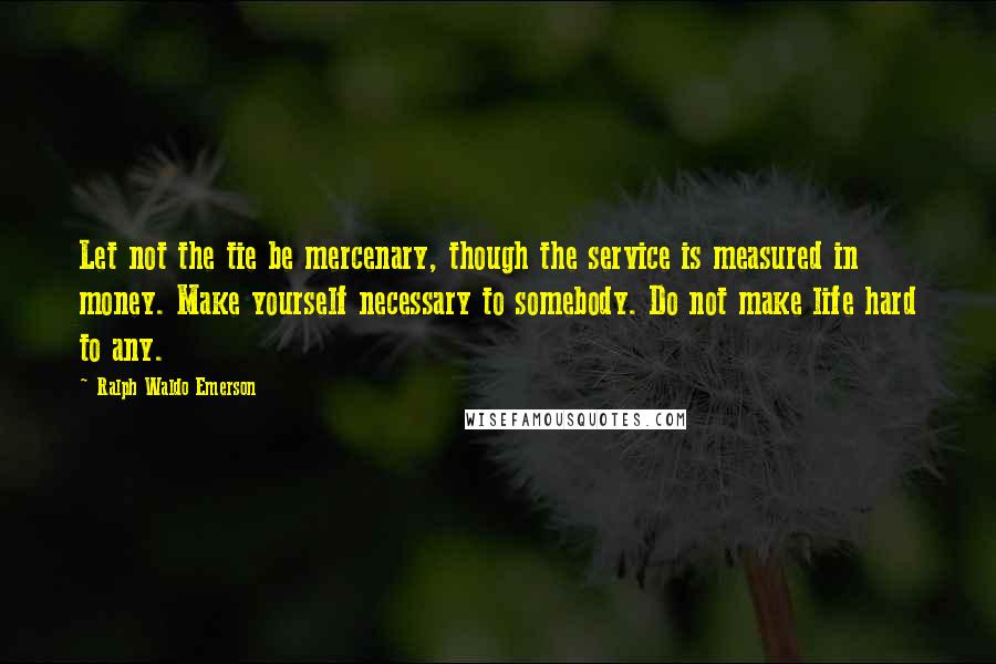 Ralph Waldo Emerson Quotes: Let not the tie be mercenary, though the service is measured in money. Make yourself necessary to somebody. Do not make life hard to any.