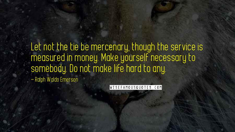 Ralph Waldo Emerson Quotes: Let not the tie be mercenary, though the service is measured in money. Make yourself necessary to somebody. Do not make life hard to any.