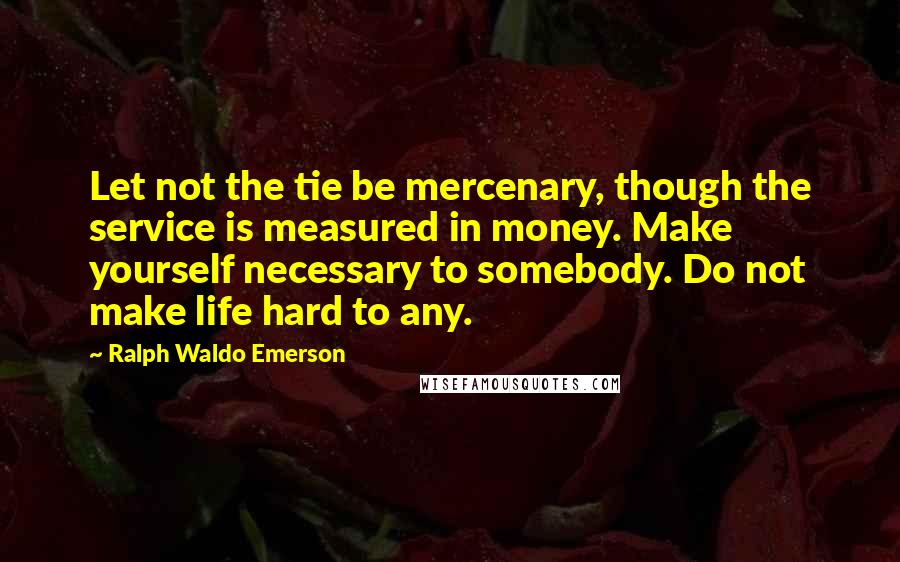 Ralph Waldo Emerson Quotes: Let not the tie be mercenary, though the service is measured in money. Make yourself necessary to somebody. Do not make life hard to any.