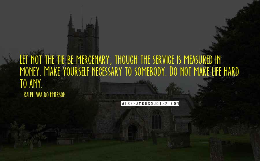 Ralph Waldo Emerson Quotes: Let not the tie be mercenary, though the service is measured in money. Make yourself necessary to somebody. Do not make life hard to any.