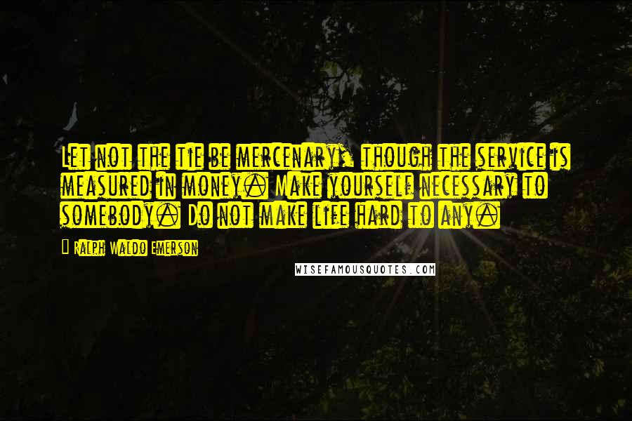 Ralph Waldo Emerson Quotes: Let not the tie be mercenary, though the service is measured in money. Make yourself necessary to somebody. Do not make life hard to any.
