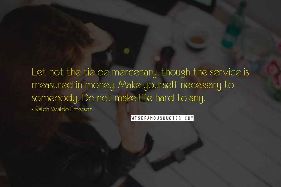 Ralph Waldo Emerson Quotes: Let not the tie be mercenary, though the service is measured in money. Make yourself necessary to somebody. Do not make life hard to any.