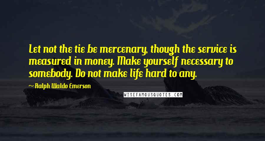 Ralph Waldo Emerson Quotes: Let not the tie be mercenary, though the service is measured in money. Make yourself necessary to somebody. Do not make life hard to any.