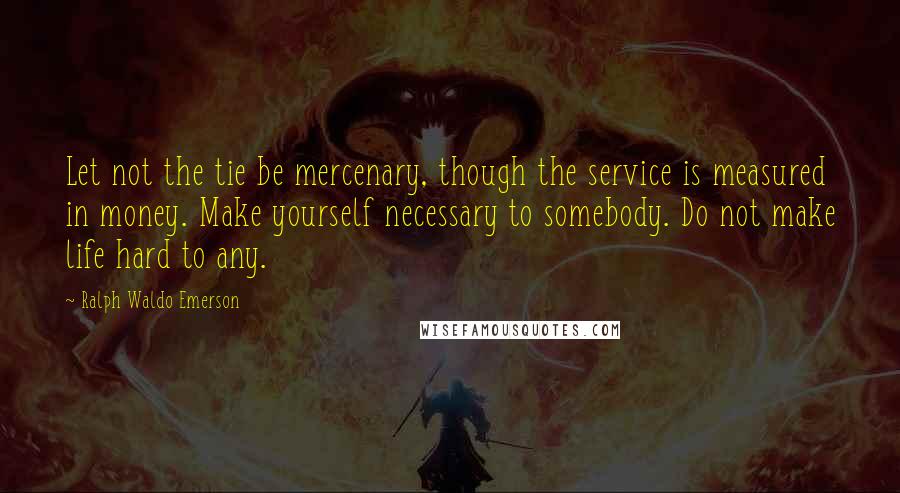 Ralph Waldo Emerson Quotes: Let not the tie be mercenary, though the service is measured in money. Make yourself necessary to somebody. Do not make life hard to any.