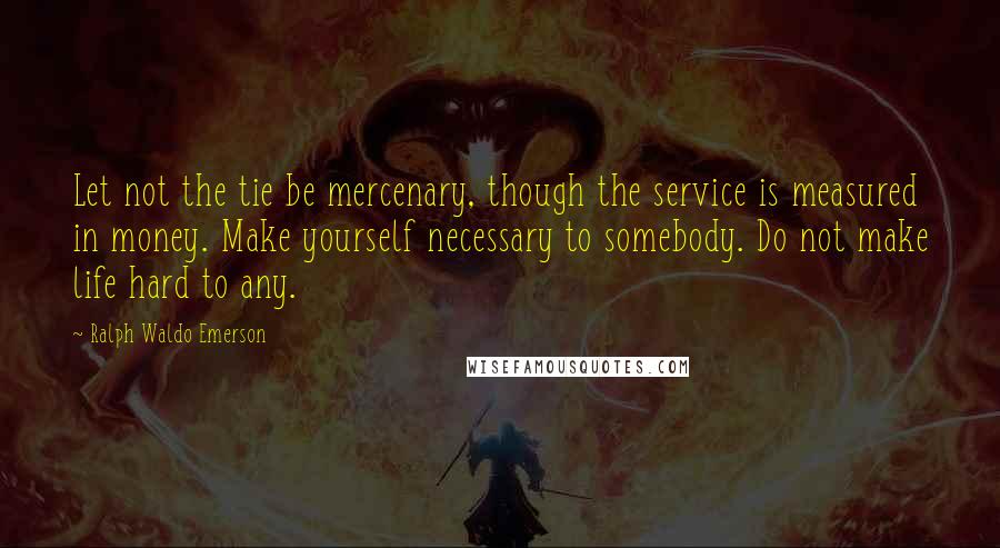 Ralph Waldo Emerson Quotes: Let not the tie be mercenary, though the service is measured in money. Make yourself necessary to somebody. Do not make life hard to any.