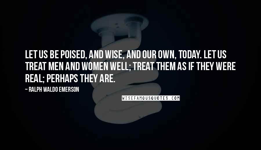 Ralph Waldo Emerson Quotes: Let us be poised, and wise, and our own, today. Let us treat men and women well; treat them as if they were real; perhaps they are.