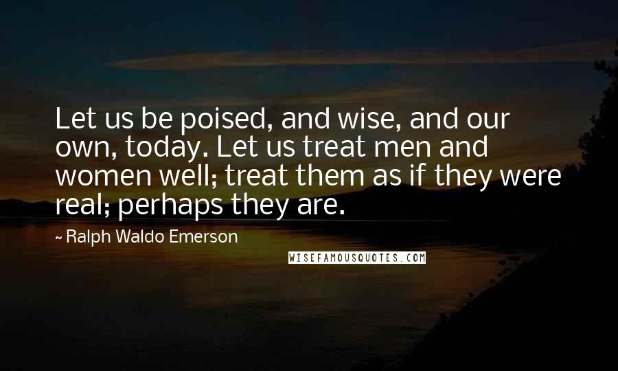 Ralph Waldo Emerson Quotes: Let us be poised, and wise, and our own, today. Let us treat men and women well; treat them as if they were real; perhaps they are.